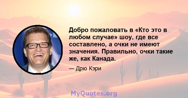 Добро пожаловать в «Кто это в любом случае» шоу, где все составлено, а очки не имеют значения. Правильно, очки такие же, как Канада.