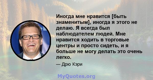 Иногда мне нравится [быть знаменитым], иногда я этого не делаю. Я всегда был наблюдателем людей. Мне нравится ходить в торговые центры и просто сидеть, и я больше не могу делать это очень легко.