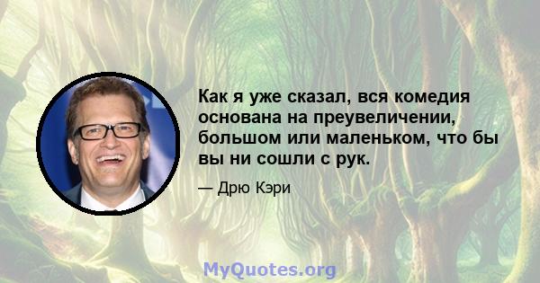 Как я уже сказал, вся комедия основана на преувеличении, большом или маленьком, что бы вы ни сошли с рук.