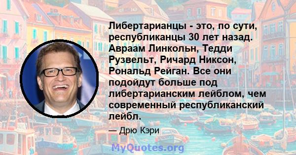 Либертарианцы - это, по сути, республиканцы 30 лет назад. Авраам Линкольн, Тедди Рузвельт, Ричард Никсон, Рональд Рейган. Все они подойдут больше под либертарианским лейблом, чем современный республиканский лейбл.