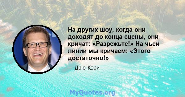 На других шоу, когда они доходят до конца сцены, они кричат: «Разрежьте!» На чьей линии мы кричаем: «Этого достаточно!»