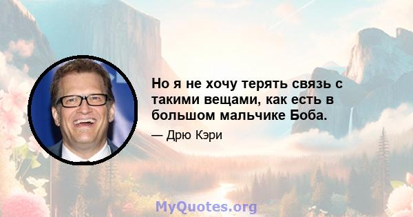 Но я не хочу терять связь с такими вещами, как есть в большом мальчике Боба.