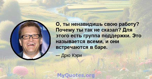 О, ты ненавидишь свою работу? Почему ты так не сказал? Для этого есть группа поддержки. Это называется всеми, и они встречаются в баре.