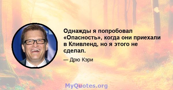 Однажды я попробовал «Опасность», когда они приехали в Кливленд, но я этого не сделал.