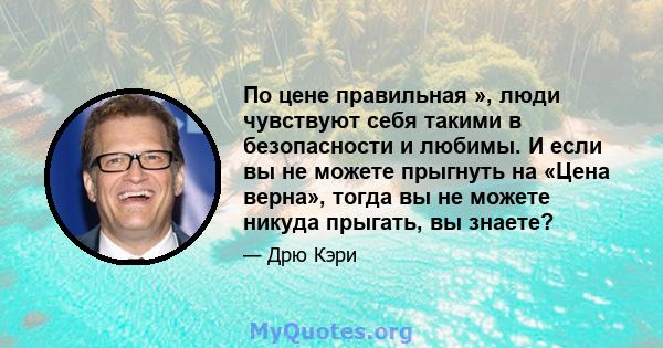 По цене правильная », люди чувствуют себя такими в безопасности и любимы. И если вы не можете прыгнуть на «Цена верна», тогда вы не можете никуда прыгать, вы знаете?