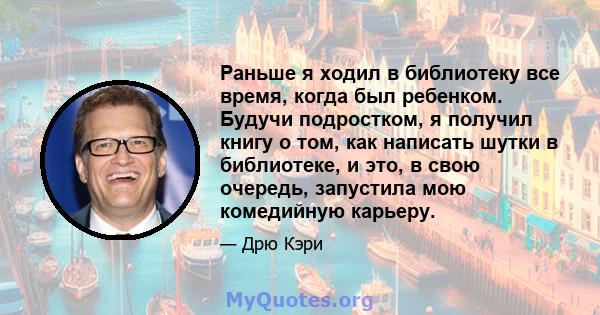 Раньше я ходил в библиотеку все время, когда был ребенком. Будучи подростком, я получил книгу о том, как написать шутки в библиотеке, и это, в свою очередь, запустила мою комедийную карьеру.