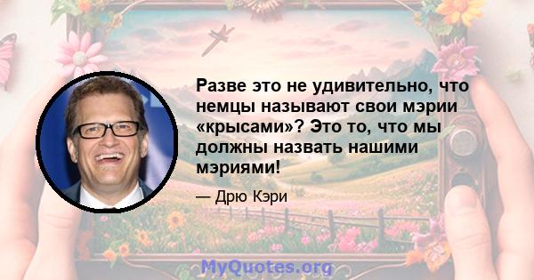 Разве это не удивительно, что немцы называют свои мэрии «крысами»? Это то, что мы должны назвать нашими мэриями!