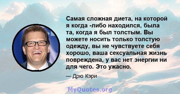 Самая сложная диета, на которой я когда -либо находился, была та, когда я был толстым. Вы можете носить только толстую одежду, вы не чувствуете себя хорошо, ваша сексуальная жизнь повреждена, у вас нет энергии ни для