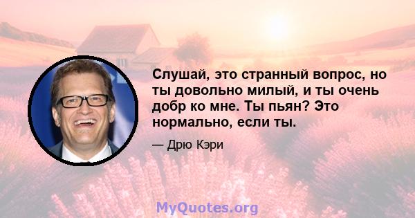 Слушай, это странный вопрос, но ты довольно милый, и ты очень добр ко мне. Ты пьян? Это нормально, если ты.