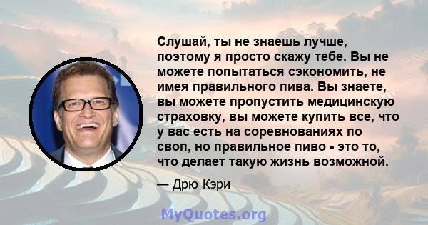 Слушай, ты не знаешь лучше, поэтому я просто скажу тебе. Вы не можете попытаться сэкономить, не имея правильного пива. Вы знаете, вы можете пропустить медицинскую страховку, вы можете купить все, что у вас есть на