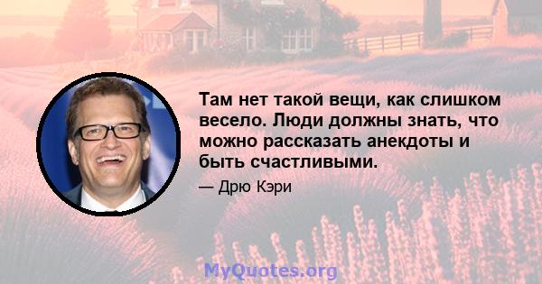 Там нет такой вещи, как слишком весело. Люди должны знать, что можно рассказать анекдоты и быть счастливыми.