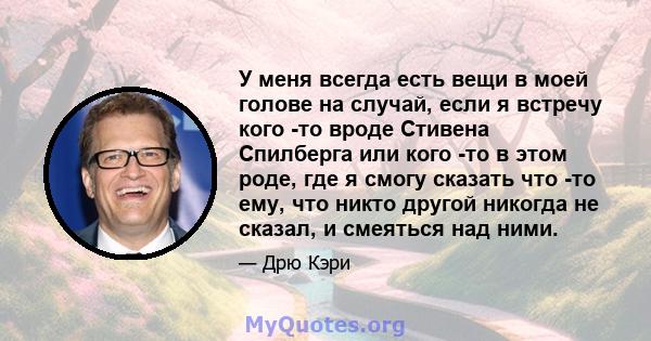 У меня всегда есть вещи в моей голове на случай, если я встречу кого -то вроде Стивена Спилберга или кого -то в этом роде, где я смогу сказать что -то ему, что никто другой никогда не сказал, и смеяться над ними.