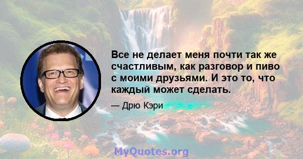 Все не делает меня почти так же счастливым, как разговор и пиво с моими друзьями. И это то, что каждый может сделать.