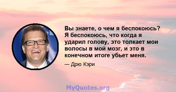 Вы знаете, о чем я беспокоюсь? Я беспокоюсь, что когда я ударил голову, это толкает мои волосы в мой мозг, и это в конечном итоге убьет меня.