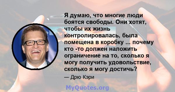 Я думаю, что многие люди боятся свободы. Они хотят, чтобы их жизнь контролировалась, была помещена в коробку ... почему кто -то должен наложить ограничение на то, сколько я могу получить удовольствие, сколько я могу