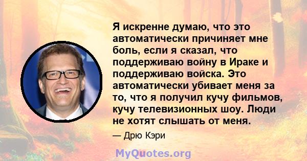 Я искренне думаю, что это автоматически причиняет мне боль, если я сказал, что поддерживаю войну в Ираке и поддерживаю войска. Это автоматически убивает меня за то, что я получил кучу фильмов, кучу телевизионных шоу.