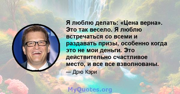 Я люблю делать: «Цена верна». Это так весело. Я люблю встречаться со всеми и раздавать призы, особенно когда это не мои деньги. Это действительно счастливое место, и все все взволнованы.