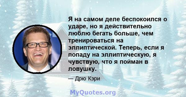 Я на самом деле беспокоился о ударе, но я действительно люблю бегать больше, чем тренироваться на эллиптической. Теперь, если я попаду на эллиптическую, я чувствую, что я пойман в ловушку.