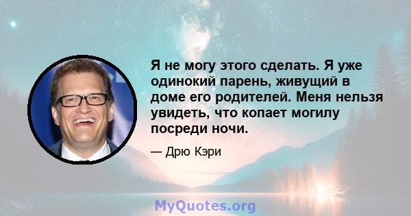 Я не могу этого сделать. Я уже одинокий парень, живущий в доме его родителей. Меня нельзя увидеть, что копает могилу посреди ночи.