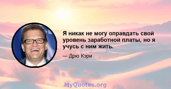 Я никак не могу оправдать свой уровень заработной платы, но я учусь с ним жить.