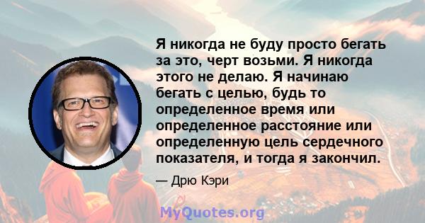 Я никогда не буду просто бегать за это, черт возьми. Я никогда этого не делаю. Я начинаю бегать с целью, будь то определенное время или определенное расстояние или определенную цель сердечного показателя, и тогда я