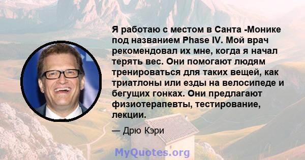 Я работаю с местом в Санта -Монике под названием Phase IV. Мой врач рекомендовал их мне, когда я начал терять вес. Они помогают людям тренироваться для таких вещей, как триатлоны или езды на велосипеде и бегущих гонках. 