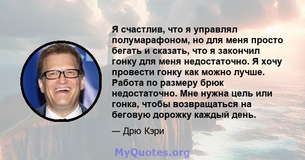 Я счастлив, что я управлял полумарафоном, но для меня просто бегать и сказать, что я закончил гонку для меня недостаточно. Я хочу провести гонку как можно лучше. Работа по размеру брюк недостаточно. Мне нужна цель или