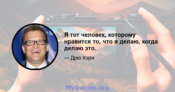 Я тот человек, которому нравится то, что я делаю, когда делаю это.