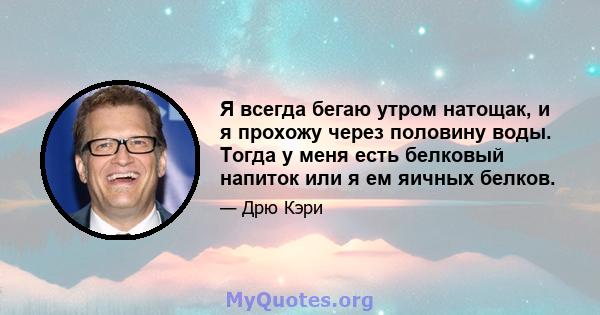 Я всегда бегаю утром натощак, и я прохожу через половину воды. Тогда у меня есть белковый напиток или я ем яичных белков.