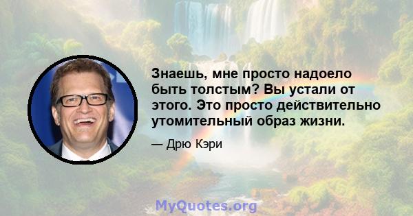 Знаешь, мне просто надоело быть толстым? Вы устали от этого. Это просто действительно утомительный образ жизни.