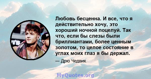 Любовь бесценна. И все, что я действительно хочу, это хороший ночной поцелуй. Так что, если бы слезы были бриллиантами, более ценным золотом, то целое состояние в углах моих глаз я бы держал.