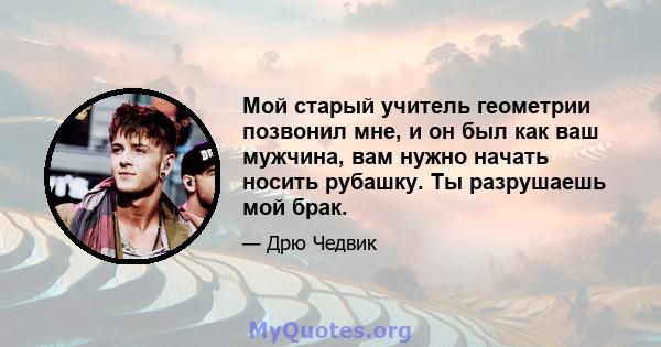 Мой старый учитель геометрии позвонил мне, и он был как ваш мужчина, вам нужно начать носить рубашку. Ты разрушаешь мой брак.