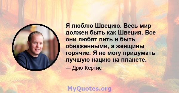 Я люблю Швецию. Весь мир должен быть как Швеция. Все они любят пить и быть обнаженными, а женщины горячие. Я не могу придумать лучшую нацию на планете.