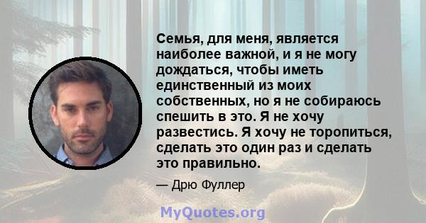 Семья, для меня, является наиболее важной, и я не могу дождаться, чтобы иметь единственный из моих собственных, но я не собираюсь спешить в это. Я не хочу развестись. Я хочу не торопиться, сделать это один раз и сделать 