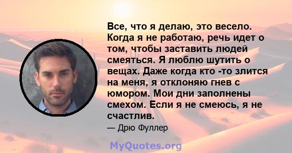 Все, что я делаю, это весело. Когда я не работаю, речь идет о том, чтобы заставить людей смеяться. Я люблю шутить о вещах. Даже когда кто -то злится на меня, я отклоняю гнев с юмором. Мои дни заполнены смехом. Если я не 