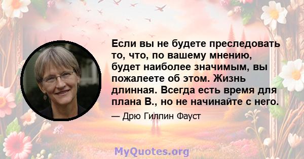 Если вы не будете преследовать то, что, по вашему мнению, будет наиболее значимым, вы пожалеете об этом. Жизнь длинная. Всегда есть время для плана B., но не начинайте с него.