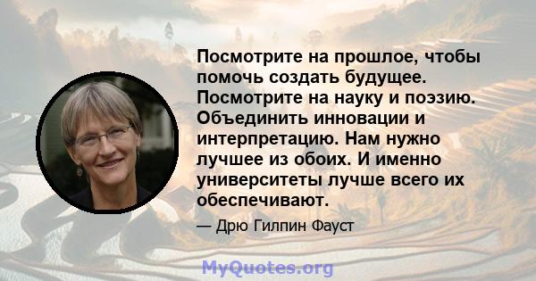 Посмотрите на прошлое, чтобы помочь создать будущее. Посмотрите на науку и поэзию. Объединить инновации и интерпретацию. Нам нужно лучшее из обоих. И именно университеты лучше всего их обеспечивают.