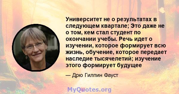 Университет не о результатах в следующем квартале; Это даже не о том, кем стал студент по окончании учебы. Речь идет о изучении, которое формирует всю жизнь, обучение, которое передает наследие тысячелетий; изучение