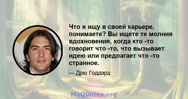 Что я ищу в своей карьере, понимаете? Вы ищете те молния вдохновения, когда кто -то говорит что -то, что вызывает идею или предлагает что -то странное.