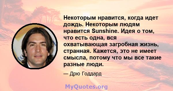 Некоторым нравится, когда идет дождь. Некоторым людям нравится Sunshine. Идея о том, что есть одна, вся охватывающая загробная жизнь, странная. Кажется, это не имеет смысла, потому что мы все такие разные люди.