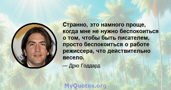 Странно, это намного проще, когда мне не нужно беспокоиться о том, чтобы быть писателем, просто беспокоиться о работе режиссера, что действительно весело.