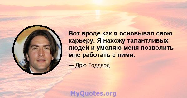 Вот вроде как я основывал свою карьеру. Я нахожу талантливых людей и умоляю меня позволить мне работать с ними.