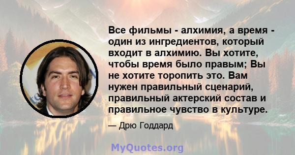 Все фильмы - алхимия, а время - один из ингредиентов, который входит в алхимию. Вы хотите, чтобы время было правым; Вы не хотите торопить это. Вам нужен правильный сценарий, правильный актерский состав и правильное