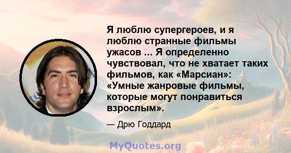 Я люблю супергероев, и я люблю странные фильмы ужасов ... Я определенно чувствовал, что не хватает таких фильмов, как «Марсиан»: «Умные жанровые фильмы, которые могут понравиться взрослым».