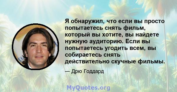 Я обнаружил, что если вы просто попытаетесь снять фильм, который вы хотите, вы найдете нужную аудиторию. Если вы попытаетесь угодить всем, вы собираетесь снять действительно скучные фильмы.