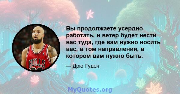 Вы продолжаете усердно работать, и ветер будет нести вас туда, где вам нужно носить вас, в том направлении, в котором вам нужно быть.