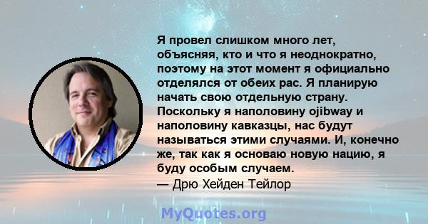 Я провел слишком много лет, объясняя, кто и что я неоднократно, поэтому на этот момент я официально отделялся от обеих рас. Я планирую начать свою отдельную страну. Поскольку я наполовину ojibway и наполовину кавказцы,