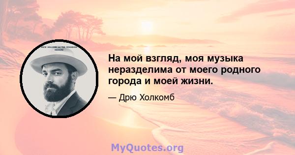 На мой взгляд, моя музыка неразделима от моего родного города и моей жизни.