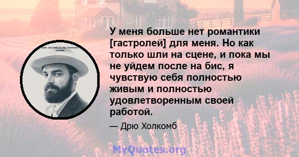 У меня больше нет романтики [гастролей] для меня. Но как только шли на сцене, и пока мы не уйдем после на бис, я чувствую себя полностью живым и полностью удовлетворенным своей работой.