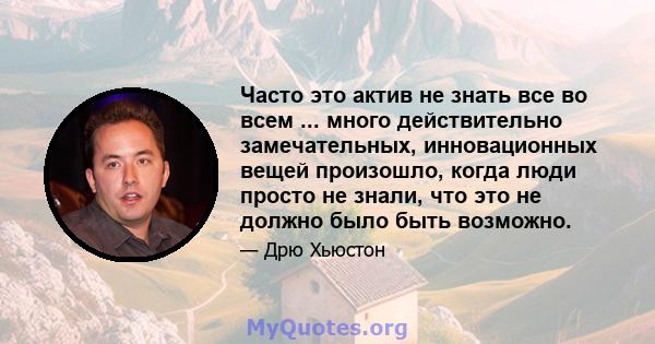 Часто это актив не знать все во всем ... много действительно замечательных, инновационных вещей произошло, когда люди просто не знали, что это не должно было быть возможно.